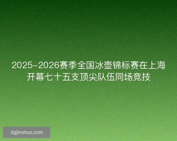 2025-2026赛季全国冰壶锦标赛在上海开幕七十五支顶尖队伍同场竞技