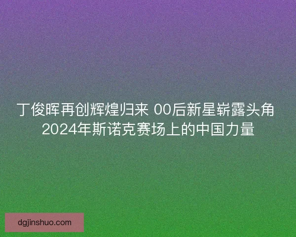 丁俊晖再创辉煌归来 00后新星崭露头角 2024年斯诺克赛场上的中国力量