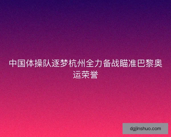 中国体操队逐梦杭州全力备战瞄准巴黎奥运荣誉