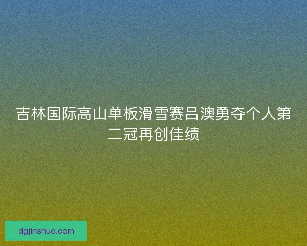 吉林国际高山单板滑雪赛吕澳勇夺个人第二冠再创佳绩
