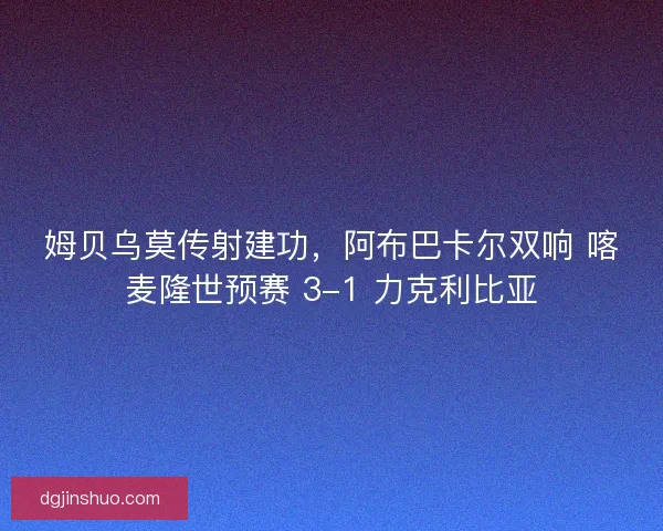 姆贝乌莫传射建功，阿布巴卡尔双响 喀麦隆世预赛 3-1 力克利比亚