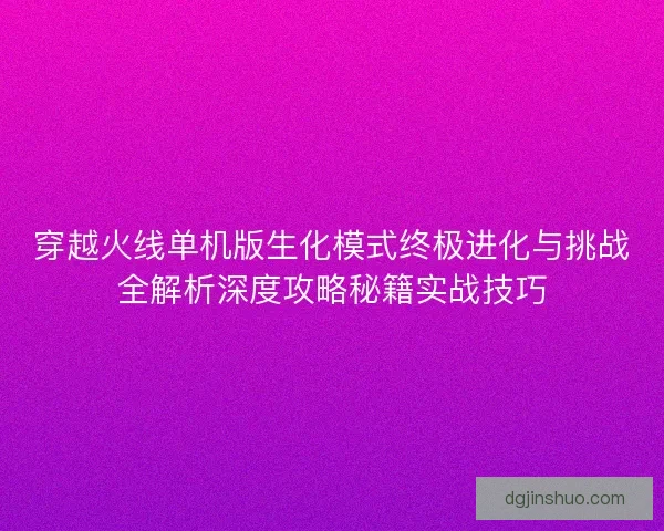 穿越火线单机版生化模式终极进化与挑战全解析深度攻略秘籍实战技巧