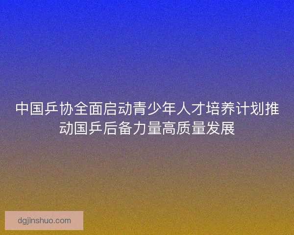 中国乒协全面启动青少年人才培养计划推动国乒后备力量高质量发展