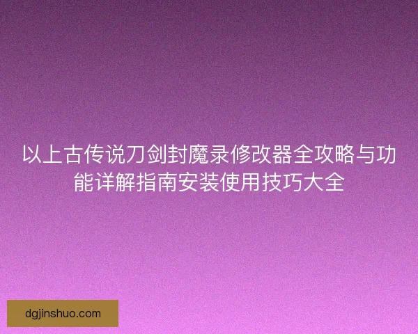 以上古传说刀剑封魔录修改器全攻略与功能详解指南安装使用技巧大全