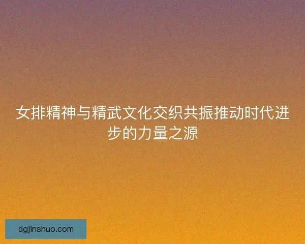 女排精神与精武文化交织共振推动时代进步的力量之源