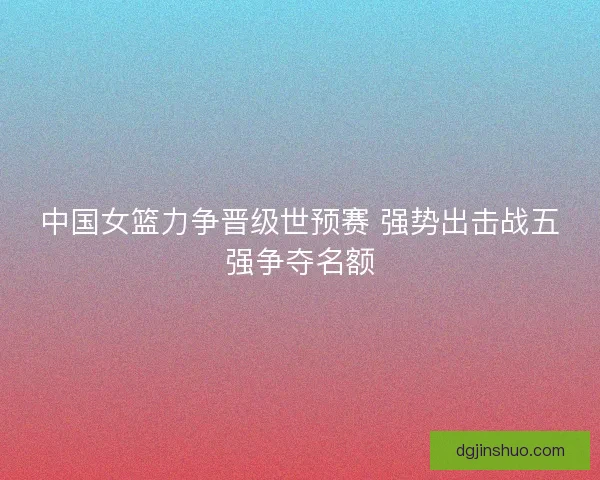 中国女篮力争晋级世预赛 强势出击战五强争夺名额