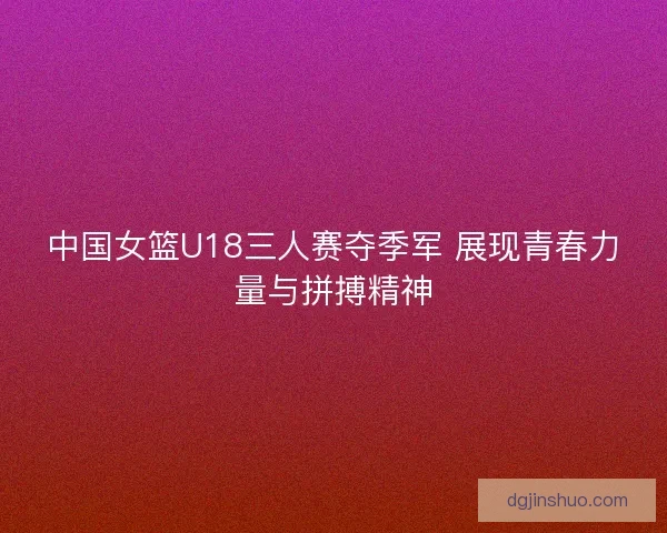 中国女篮U18三人赛夺季军 展现青春力量与拼搏精神