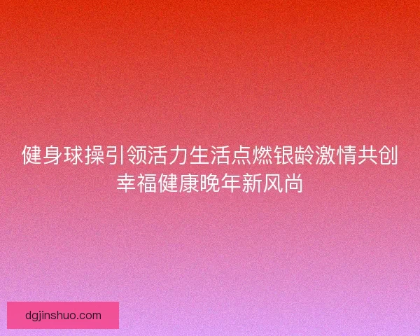健身球操引领活力生活点燃银龄激情共创幸福健康晚年新风尚